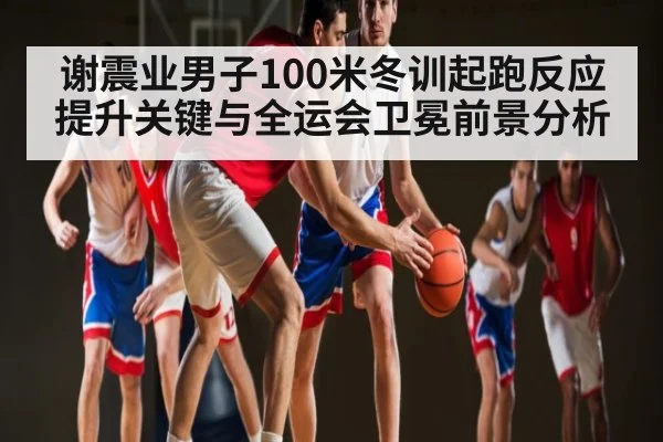 谢震业男子100米冬训起跑反应提升关键与全运会卫冕前景分析（kaiyun）